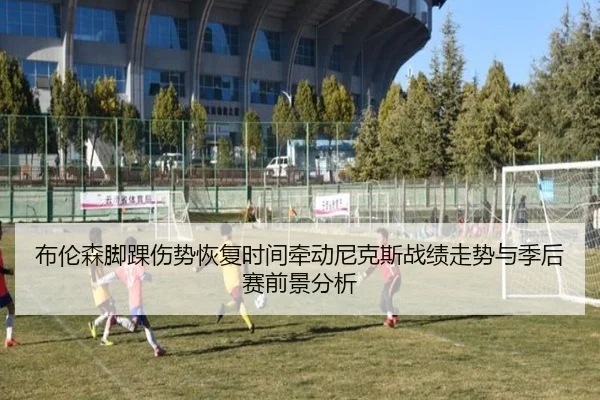 布伦森脚踝伤势恢复时间牵动尼克斯战绩走势与季后赛前景分析