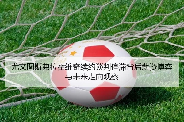 尤文图斯弗拉霍维奇续约谈判停滞背后薪资博弈与未来走向观察