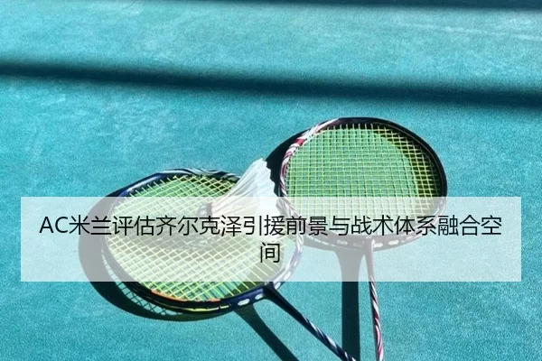 AC米兰评估齐尔克泽引援前景与战术体系融合空间