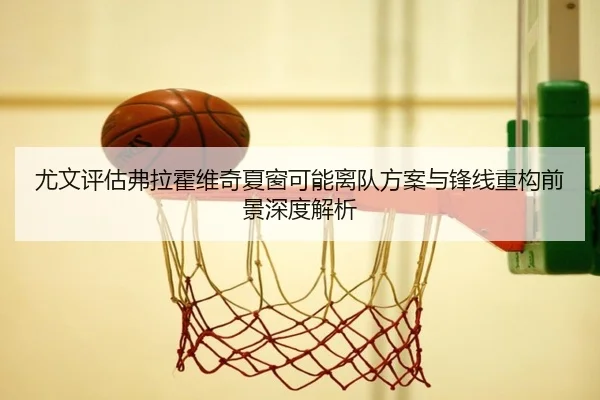 尤文评估弗拉霍维奇夏窗可能离队方案与锋线重构前景深度解析