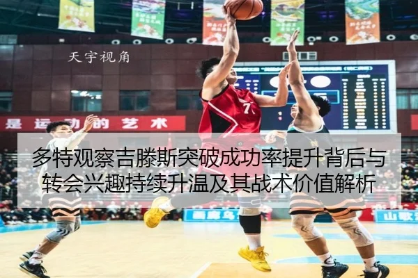 多特观察吉滕斯突破成功率提升背后与转会兴趣持续升温及其战术价值解析