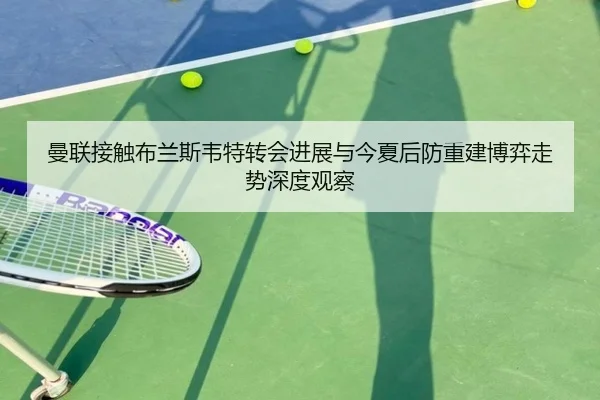曼联接触布兰斯韦特转会进展与今夏后防重建博弈走势深度观察