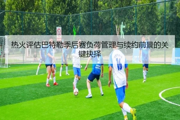 热火评估巴特勒季后赛负荷管理与续约前景的关键抉择