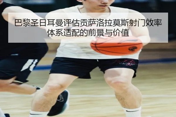 巴黎圣日耳曼评估贡萨洛拉莫斯射门效率体系适配的前景与价值