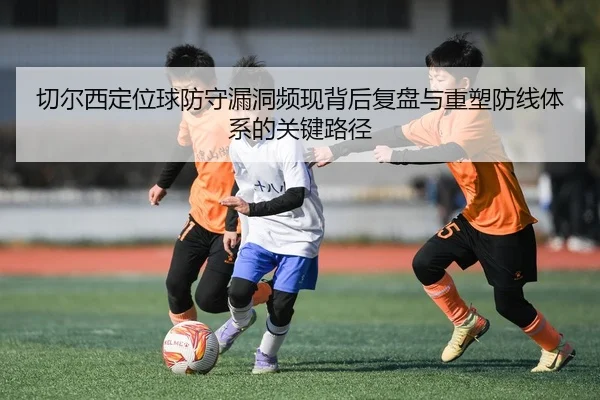 切尔西定位球防守漏洞频现背后复盘与重塑防线体系的关键路径