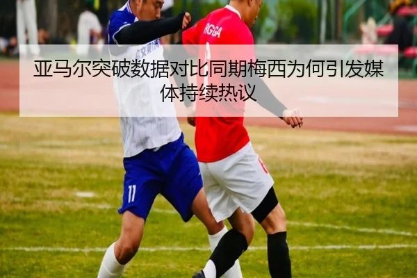 亚马尔突破数据对比同期梅西为何引发媒体持续热议